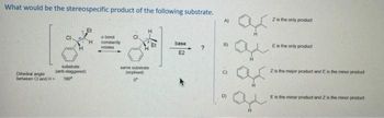 What would be the stereospecific product of the following substrate.
substrate
(ant-staggered)
180"
Dihedral angle
between Cl and H=
abond
constantly
rotates
same substrate
(explised)
base
E2
?
A)
B)
6
ar
ar
Z is the only product
Es the only product
Z is the major product and E is the minor product
Es the minor product and 2 is the manor product