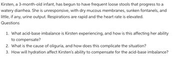 Kirsten, a 3-month-old infant, has begun to have frequent loose stools that progress to a
watery diarrhea. She is unresponsive, with dry mucous membranes, sunken fontanels, and
little, if any, urine output. Respirations are rapid and the heart rate is elevated.
Questions
1. What acid-base imbalance is Kirsten experiencing, and how is this affecting her ability
to compensate?
2. What is the cause of oliguria, and how does this complicate the situation?
3. How will hydration affect Kirsten's ability to compensate for the acid-base imbalance?