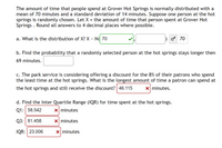 The amount of time that people spend at Grover Hot Springs is normally distributed with a
mean of 70 minutes and a standard deviation of 14 minutes. Suppose one person at the hot
springs is randomly chosen. Let X = the amount of time that person spent at Grover Hot
Springs . Round all answers to 4 decimal places where possible.
a. What is the distribution of X? X ~ N( 70
70
b. Find the probability that a randomly selected person at the hot springs stays longer then
69 minutes.
c. The park service is considering offering a discount for the 8% of their patrons who spend
the least time at the hot springs. What is the longest amount of time a patron can spend at
the hot springs and still receive the discount? 46.115
X minutes.
d. Find the Inter Quartile Range (IQR) for time spent at the hot springs.
Q1: 58.542
X minutes
Q3: 81.458
X minutes
IQR: 23.006
X minutes
