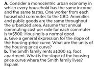 A. Consider a monocentric urban economy in
which every household has the same income
and the same tastes. One worker from each
household commutes to the CBD. Amenities
and public goods are the same throughout
the urbanized area. Assume that annual
commuting cost per mile for each commuter
is t=$500. Housing is a normal good.
a. Give a general expression for the slope of
the housing-price curve. What are the units of
the housing price curve?
b. The Smith family rents a1000 sq. foot
apartment. What is the slope of the housing
price curve where the Smith family lives?
Explain.
