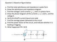 Question 3: Based on figure below:
a. Find the total admittance and impedance in polar form
b. Draw the admittance and impedance diagram
c. Find the voltage E and currents IR, , and Ic in phasor form
d. Draw the phasor diagram of the currents Is, Ir, ILand Ic, and the
voltage E.
e. Verify Kirchhoff's current law at one node
f. Find the average power delivered to the circuit
g. Find the power factor of the circuit, and indicate whether it is
leading or lagging.
h. What happened if R= 10 N
e = 35.4 sin(314t + 60°)|
X 50 R{ 22 N x,
10 2
ll
