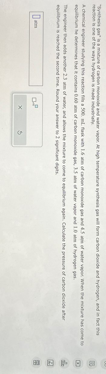 "Synthesis gas" is a mixture of carbon monoxide and water vapor. At high temperature synthesis gas will form carbon dioxide and hydrogen, and in fact this
reaction is one of the ways hydrogen is made industrially.
A chemical engineer studying this reaction fills a 500. mL flask with 1.6 atm of carbon monoxide gas and 4.5 atm of water vapor. When the mixture has come to
equilibrium he determines that it contains 0.60 atm of carbon monoxide gas, 3.5 atm of water vapor and 1.0 atm of hydrogen gas.
The engineer then adds another 2.3 atm of water, and allows the mixture to come to equilibrium again. Calculate the pressure of carbon dioxide after
equilibrium is reached the second time. Round your answer to 2 significant digits.
atm
☐x1
x10
X
MY
☑
olo
Ar