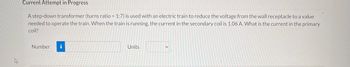 ### Current Attempt in Progress

A step-down transformer (turns ratio = 1:7) is used with an electric train to reduce the voltage from the wall receptacle to a value needed to operate the train. When the train is running, the current in the secondary coil is 1.06 A. What is the current in the primary coil?

**Answer Input:**
- **Number:** [Input Box]
- **Units:** [Dropdown List]
