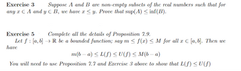 Exercise 3 Suppose A and B are non-empty subsets of the real numbers such that for
any x EA and y B, we have x ≤y. Prove that sup(A) ≤ inf(B).
Exercise 5
Complete all the details of Proposition 7.9.
Let f [a, b] R be a bounded function; say m≤ f(x) ≤ M for all x [a, b]. Then we
have
m(b − a) ≤ L(f) ≤ U(ƒ) ≤ M(b − a)
You will need to use Proposition 7.7 and Exercise 3 above to show that L(f) ≤U(f)