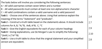 The tasks below will involve you considering the following sentences:
A- All valid usernames contain seven letters and a number
B - All valid passwords must contain at least one non-alphanumeric character
C- All valid combinations contain a valid username and a valid password
Task 1 - Choose one of the sentences above. Using that sentence explain the
2.6
meaning of the terms "statement" and "predicate".
Task 2- Construct a truth table based on the statements above. It should include
2.7
columns for A, B, "A,"B, AvB, A^B, C, "C
Task 3- Give the English equivalents for each of your column headings
Task 4- Giving explanations, use De Morgan's Law to simplify the following:
"(AVB ) v ("A^"B)
Task 5- Use a truth table to show that the original statement and your simplified
version are equivalent.
2.9
2.10
2.8
