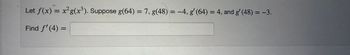 Let f(x) = x²g(x³). Suppose g(64) = 7, g(48)= -4, g' (64) = 4, and g' (48) = −3.
Find f'(4) =