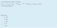 In the following oxidation-reduction,
+ NO3 (aq)
-2
+ ci.
(aq)
SnCl,
+ NO2(g)
+ H,O)
+
H.
(aq)
+ Sn(s)
(aq)
The oxidizing agent is:
Select one:
a. NO3
b. NO2
c. H20
d. Ci
e. Sn
