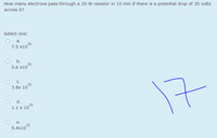How many electrons pass through a 20-W resistor in 10 min if there is a potential drop of 30 volts
across it?
Select one:
a.
21
7.5 x10
O .
5.6 x1021
С.
17
21
3.8х 10
d.
21
1.1 x 10
е.
21
9.4x10
