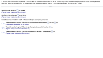A group of adult males has foot lengths with a mean of 28.33 cm and a standard deviation of 1.46 cm. Use the range rule of thumb for identifying significant values to identify the limits
separating values that are significantly low or significantly high. Is the adult male foot length of 31.6 cm significantly low or significantly high? Explain.
Significantly low values are
(Type an integer or a decimal.
cm or lower.
Do not round.)
Significantly high values are
cm or higher.
(Type an integer or a decimal. Do not round.)
Select the correct choice below and fill in the answer box(es) to complete your choice.
The adult male foot length of 31.6 cm is not significant because it is between
(Type integers or decimals. Do not round.)
A.
B.
The adult male foot length of 31.6 cm is significantly low because it is less than
(Type an integer or a decimal. Do not round.)
cm and
C.
The adult male foot length of 31.6 cm is significantly high because it is greater than
(Type an integer or a decimal. Do not round.)
cm.
cm.
cm.