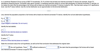 ### Hypothesis Testing for Proportion of Internet-Connected TV Devices

In a Leichtman Research Group survey of 850 TV households, 75.1% had at least one Internet-connected TV device (e.g., Smart TV, standalone streaming device, connected video game console). A marketing executive claims the percentage of all homes with at least one Internet-connected TV device is 78%. This claim is tested using a 0.01 significance level. The normal distribution is used as an approximation to the binomial distribution, and the P-value method is applied.

---

**Steps for Hypothesis Testing**

#### Step 1: Define Hypotheses
- Let \( p \) denote the population proportion of homes with at least one Internet-connected TV device.
- **Null Hypothesis (\( H_0 \))**: \( p = 0.78 \)
- **Alternative Hypothesis (\( H_1 \))**: \( p \neq 0.78 \)

#### Step 2: Identify the Test Statistic
- Calculate the test statistic: \( z \)
  \[
  \text{(Round to two decimal places as needed.)}
  \]

#### Step 3: Calculate the P-value
- Determine the P-value associated with the test statistic.
  \[
  \text{(Round to three decimal places as needed.)}
  \]

#### Step 4: Conclusion
- State the conclusion regarding the null hypothesis:
  \[
  \text{[Reject/Fail to reject]} \quad \text{the null hypothesis.}
  \]
  - There is [sufficient/insufficient] evidence to [support/refute] the claim that the percentage of all homes with at least one Internet-connected TV device is equal to 78%.

### Notes
- When evaluating the claim, a significant difference from 78% would lead to the rejection of the null hypothesis at a 0.01 significance level, indicating sufficient evidence against the claim.

This educational content guides through the process of hypothesis testing for proportions using survey data about Internet-connected TV devices.