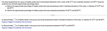 The body temperatures of a group of healthy adults have a bell-shaped distribution with a mean of 98.31°F and a standard deviation of 0.49°F. Using the empirical rule, find each approximate percentage below.

a. What is the approximate percentage of healthy adults with body temperatures within 2 standard deviations of the mean, or between 97.33°F and 99.29°F?

b. What is the approximate percentage of healthy adults with body temperatures between 97.82°F and 98.80°F?

---

a. Approximately ____% of healthy adults in this group have body temperatures within 2 standard deviations of the mean, or between 97.33°F and 99.29°F.

(Type an integer or a decimal. Do not round.)

b. Approximately ____% of healthy adults in this group have body temperatures between 97.82°F and 98.80°F.

(Type an integer or a decimal. Do not round.)