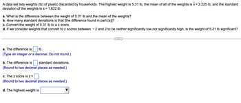 A data set lists weights (lb) of plastic discarded by households. The highest weight is 5.31 lb, the mean of all of the weights is \( \bar{x} = 2.225 \) lb, and the standard deviation of the weights is \( s = 1.822 \) lb.

a. What is the difference between the weight of 5.31 lb and the mean of the weights?  
b. How many standard deviations is that [the difference found in part (a)]?  
c. Convert the weight of 5.31 lb to a z score.  
d. If we consider weights that convert to z scores between −2 and 2 to be neither significantly low nor significantly high, is the weight of 5.31 lb significant?

---

a. The difference is \(\_\_\_\) lb.  
(Type an integer or a decimal. Do not round.)

b. The difference is \(\_\_\_\) standard deviations.  
(Round to two decimal places as needed.)

c. The z score is \( z = \_\_\_\).  
(Round to two decimal places as needed.)

d. The highest weight is \(\_\_\_\_\_\).  
(Choose whether the weight is significantly high, significantly low, or neither.)