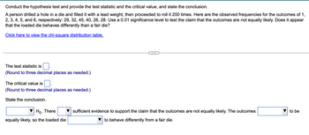 Conduct the hypothesis test and provide the test statistic and the critical value, and state the conclusion.
A person drilled a hole in a die and filled it with a lead weight, then proceeded to roll it 200 times. Here are the observed frequencies for the outcomes of 1,
2, 3, 4, 5, and 6, respectively: 29, 32, 45, 40, 26, 28. Use a 0.01 significance level to test the claim that the outcomes are not equally likely. Does it appear
that the loaded die behaves differently than a fair die?
Click here to view the chi-square distribution table.
The test statistic is
(Round to three decimal places as needed.)
The critical value is
(Round to three decimal places as needed.)
State the conclusion.
Ho. There
equally likely, so the loaded die
sufficient evidence to support the claim that the outcomes are not equally likely. The outcomes
to behave differently from a fair die.
to be