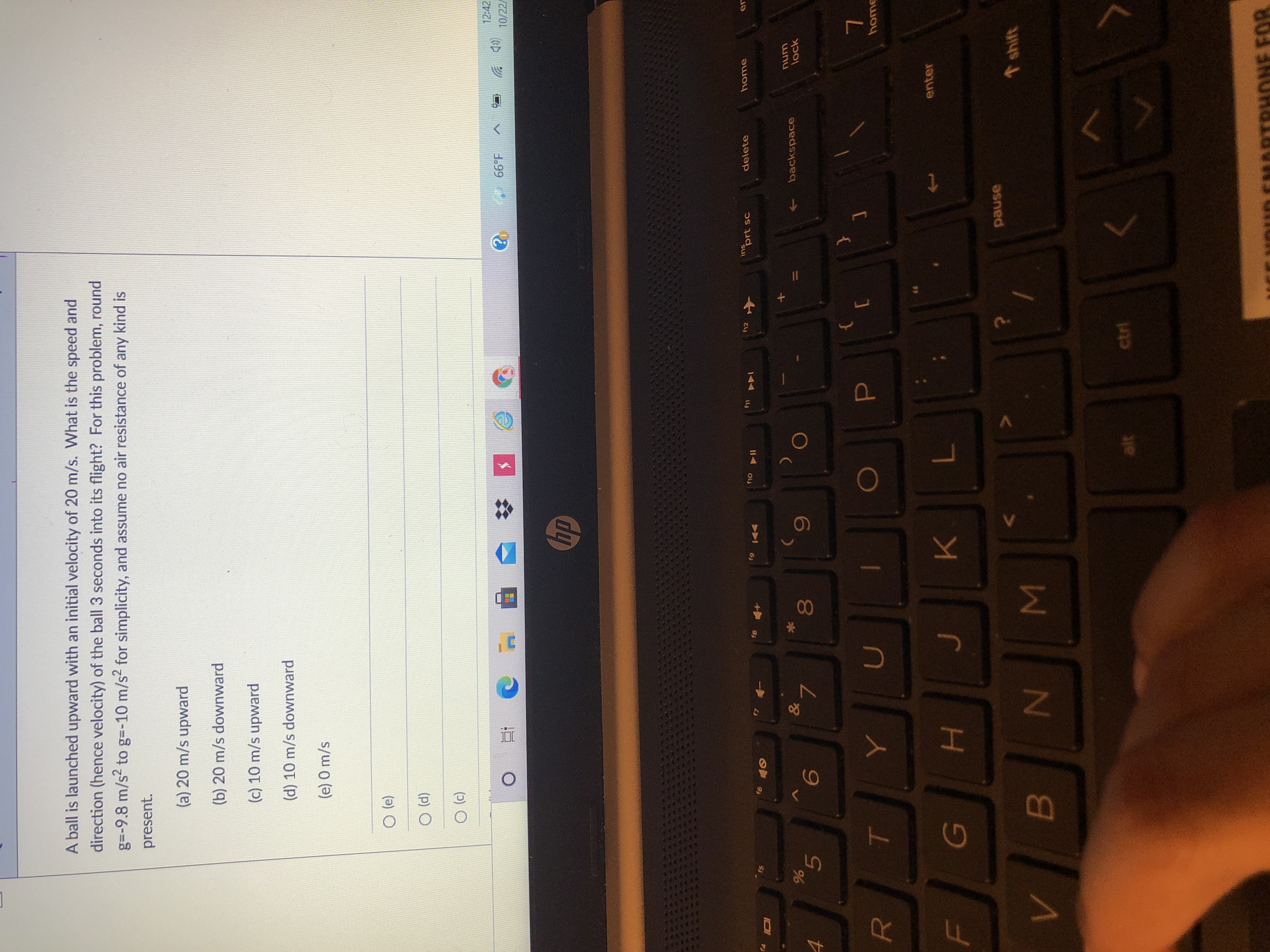 LEGO
A ball is launched upward with an initial velocity of 20 m/s. What is the speed and
direction (hence velocity) of the ball 3 seconds into its flight? For this problem, round
g=-9.8 m/s2 to g=-10 m/s2 for simplicity, and assume no air resistance of any kind is
present.
(a) 20 m/s upward
(b) 20 m/s downward
(c) 10 m/s upward
(d) 10 m/s downward
(e) 0 m/s
(P) O
12:42
(CD 岁
10/22/
66°F
dp
ins
inprt sc
12
delete
home
er
16
61
114
144 s
backspace
unu
lock
6.
00
5.
home
enter
H.
K.
asned
shift
alt
ctrl
HONE FOR
