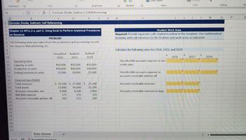 A1
Clipboard
A
B
Font
Alignment
Xfx Formula: Divide, Subtract; Cell Referencing
C
1 Formula: Divide, Subtract; Cell Referencing
2
D
E
F
G
H
3 Chapter 11 AP11.2 a. part 2. Using Excel to Perform Analytical Procedures
on Revenue
000
Number
Styles
Cells
Student Work Area
Editing
Ser
L
N
0
P
Required: Provide input into cells shaded in yellow in this template. Use mathematical
formulas with cell references to the Problem and work areas as indicated.
4
5
PROBLEM
6 The following data was taken from the production and accounting records
7 for Casuccio Manufacturing, Inc.
8
Calculate the following ratios for 2026, 2025, and 2024
O
9
10
Unaudited Audited
2026
2025
Audited
2024
2026
2025
2024
11
Operating Data
12
Capacity in units
13
Production in units
14
Ending inventory in units
450,000 450,000
450,000 400,000
32,000 28,000
450,000
300,000
21,000
Uncollectible accounts expense to net
credit sales
15
Uncollectible accounts expense to
accounts receivable written off
16
Financial Data ($000)
17
Total revenues
$ 35,200 $ 27,500 $ 21,200
Accounts receivable turnover
18
Total assets
23,000
19,500
15,700
19
Accounts receivable, net
5,900
4,300
3,900
Accounts receivable turnover in days
20
Bad debt expense
175
135
105
21
Accounts receivable written off
165
125
100
22
23
24
25
26
27
28
29
30
Enter Answer
+
Ready
Accessibility: Investigate