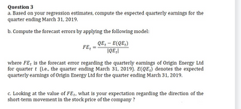 Question 3
a. Based on your regression estimates, compute the expected quarterly earnings for the
quarter ending March 31, 2019.
b. Compute the forecast errors by applying the following model:
QE+ - E(QE₂)
|QE|
FE
=
where FE is the forecast error regarding the quarterly earnings of Origin Energy Ltd
for quarter t (i.e., the quarter ending March 31, 2019). E(QE) denotes the expected
quarterly earnings of Origin Energy Ltd for the quarter ending March 31, 2019.
c. Looking at the value of FEt, what is your expectation regarding the direction of the
short-term movement in the stock price of the company?