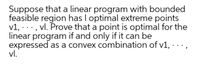 Suppose that a linear program with bounded
feasible region has I optimal extreme points
v1,
·, vl. Prove that a point is optimal for the
linear program if and only if it can be
expressed as a convex combination of v1,
vl.
