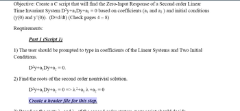 Objective: Create a C script that will find the Zero-Input Response of a Second order Linear
Time Invariant System D²y+a₁Dy+a₂ = 0 based on coefficients (a₁ and a₂ ) and initial conditions
(y(0) and y'(0)). (D=d/dt) (Check pages 4 – 8)
Requirements:
Part 1 (Script 1)
1) The user should be prompted to type in coefficients of the Linear Systems and Two Initial
Conditions.
D²y+a₁Dy+a₂ = 0.
2) Find the roots of the second order nontrivial solution.
D²y+a₁Dy+a₂ = 0 => λ²+a₁ λ +a₂ = 0
Create a header file for this step.