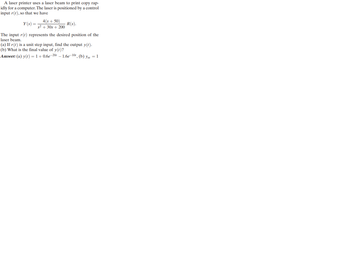 A laser printer uses a laser beam to print copy rap-
idly for a computer. The laser is positioned by a control
input r(t), so that we have
Y(s) =
4(s+50)
s² + 30s + 200
R(s).
The input r(t) represents the desired position of the
laser beam.
(a) If r(t) is a unit step input, find the output y(t).
(b) What is the final value of y(t)?
Answer: (a) y(t) = 1+0.6e-20 -1.6e-10t, (b) yss = 1
