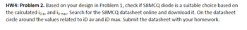 HW4: Problem 2. Based on your design in Problem 1, check if S8MCQ diode is a suitable choice based on
the calculated ip av and ip max. Search for the S8MCQ datasheet online and download it. On the datasheet
circle around the values related to iD av and iD max. Submit the datasheet with your homework.