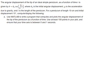 The angular displacement
of the tip of an ideal simple pendulum, as a function of time t is
given by 0 = 0, cos
where is the initial angular displacement, g is the acceleration
due to gravity, and I is the length of the pendulum. For a pendulum of length 10 cm and initial
displacement 10°, compute/display the following:
a. Use MATLAB to write a program that computes and plots the angular displacement of
the tip of the pendulum as a function of time. Use at-least 100 points in your plot, and
ensure that your time axis is between 0 and 1 seconds.