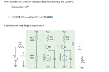 In the circuit below, we know that Q1 and Q2 have Beta-100 and VA-100 V.
Knowing Vcc=10 V,
(c) Find gm1, 1, ro₁, gm2, rл2, roz [10 points].
Capacitors are very large in capacitance.
Vsig
Rsig=
100k
Vi-Vin
RB1=
400k
RB2=
400k
Vcc
www
I=1.01mA
Vcc
RC1
=5k
Q1
HH
I=1.01mA
Vcc
RC2
=5k
Q2
Vout
RL=
5k