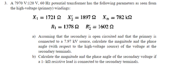 ### Problem Statement:

A 7970 V:120 V, 60 Hz potential transformer has the following parameters as seen from the high-voltage (primary) windings:

- \( X_1 = 1721 \, \Omega \)
- \( X'_2 = 1897 \, \Omega \)
- \( X_m = 782 \, k\Omega \)
- \( R_1 = 1378 \, \Omega \)
- \( R'_2 = 1602 \, \Omega \)

#### Questions:

a) Assuming that the secondary is open-circuited and that the primary is connected to a 7.97 kV source, calculate the magnitude and the phase angle (with respect to the high-voltage source) of the voltage at the secondary terminals.

b) Calculate the magnitude and the phase angle of the secondary voltage if a 1-kΩ resistive load is connected to the secondary terminals.

#### Explanation:

For part a), when the secondary is open-circuited, there is no load current flowing through the secondary winding. The analysis will require solving for the secondary voltage given the primary voltage and considering the transformer parameters.

For part b), when a 1-kΩ resistive load is connected to the secondary, the equivalent circuit of the transformer must be analyzed considering the load's effect. This will involve calculating the secondary voltage under load conditions.

Diagrams and complex number calculations will be essential to solve these problems; these typically include equivalent circuit models and phasor diagrams to determine magnitude and phase relationships in AC circuits.