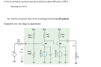In the circuit below, we know that Q1 and Q2 have Beta-100 and VA-100 V.
Knowing Vcc=10 V,
(d) Find the numerical value of the overall gain (Vout/Vsig) [10 points].
Capacitors are very large in capacitance.
Vsig
Rsig=
100k
Vi-Vin
RB1=
400k
RB2=
400k
Vcc
www
I=1.01mA
Vcc
RC1
=5k
Q1
HH
I=1.01mA
Vcc
RC2
=5k
Q2
Vout
RL=
5k