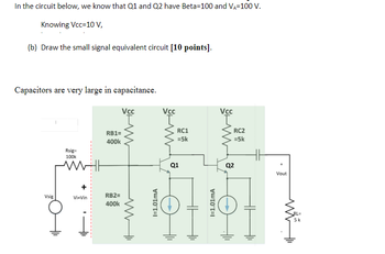 In the circuit below, we know that Q1 and Q2 have Beta-100 and VA-100 V.
Knowing Vcc=10 V,
(b) Draw the small signal equivalent circuit [10 points].
Capacitors are very large in capacitance.
Vsig
Rsig=
100k
Vi-Vin
RB1=
400k
RB2=
400k
Vcc
www
I=1.01mA
Vcc
RC1
=5k
Q1
HH
I=1.01mA
Vcc
RC2
=5k
Q2
Vout
RL=
5k