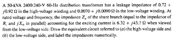 A 50-KVA 2400:240-V 60-Hz distribution transformer has a leakage impedance of 0.72 +
j0.922 in the high-voltage winding and 0.0070+ j0.0090 $2 in the low-voltage winding. At
rated voltage and frequency, the impedance Z, of the shunt branch (equal to the impedance of
R. and jXm in parallel) accounting for the exciting current is 6.32 + j43.7 52 when viewed
from the low-voltage side. Draw the equivalent circuit referred to (a) the high-voltage side and
(b) the low-voltage side, and label the impedances numerically.