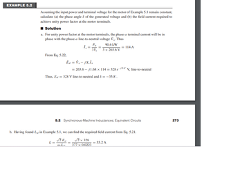 EXAMPLE 5.2
Assuming the input power and terminal voltage for the motor of Example 5.1 remain constant,
calculate (a) the phase angle & of the generated voltage and (b) the field current required to
achieve unity power factor at the motor terminals.
■ Solution
a. For unity power factor at the motor terminals, the phase-a terminal current will be in
phase with the phase-a line-to-neutral voltage V₁. Thus
From Eq. 5.22,
I₁ =
Pin
1₁ = =
3V₂
Êat = V₁-jX,Î.
= 265.6-j1.68 x 114 = 328 e
Thus, Euf = 328 V line-to-neutral and 8 = -35.8°.
√E
W.L.
90.6 kW
3 x 265.6 V
=
= 114 A
5.2 Synchronous-Machine Inductances; Equivalent Circuits
b. Having found L₁ in Example 5.1, we can find the required field current from Eq. 5.21.
√2 x 328
377 x 0.0223
-135.8
= 55.2 A
V₂, line-to-neutral
273