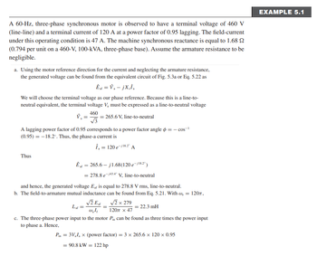 A 60-Hz, three-phase synchronous motor is observed to have a terminal voltage of 460 V
(line-line) and a terminal current of 120 A at a power factor of 0.95 lagging. The field-current
under this operating condition is 47 A. The machine synchronous reactance is equal to 1.68 2
(0.794 per unit on a 460-V, 100-kVA, three-phase base). Assume the armature resistance to be
negligible.
a. Using the motor reference direction for the current and neglecting the armature resistance,
the generated voltage can be found from the equivalent circuit of Fig. 5.3a or Eq. 5.22 as
Ê af = V₁ - jX₂Î₂
We will choose the terminal voltage as our phase reference. Because this is a line-to-
neutral equivalent, the terminal voltage V₂ must be expressed as a line-to-neutral voltage
460
265.6 V, line-to-neutral
V₂ =
A lagging power factor of 0.95 corresponds to a power factor angle = −cos-¹
(0.95) = -18.2°. Thus, the phase-a current is
Î₁ = 120 e-/18.2° A
Thus
Êt = 265.6-j1.68 (120 e-j¹8.2°)
af
= 278.8 e-43.40 V, line-to-neutral
and hence, the generated voltage Eaf is equal to 278.8 V rms, line-to-neutral.
b. The field-to-armature mutual inductance can be found from Eq. 5.21. With ₂ = 120,
√2 Eat
Lat
√2 x 279
120 x 47
22.3 mH
w.le
c. The three-phase power input to the motor Pin can be found as three times the power input
to phase a. Hence,
Pin = 3V₁I₁ x (power factor) = 3 x 265.6 x 120 x 0.95
= 90.8 kW = 122 hp
EXAMPLE 5.1