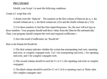 Part 2 (Script2)
Modify your Script 1 to meet the following conditions.
Create a C script that will
1) Read a text file "Data.txt". The numbers in the first column of Data.txt are aj's, the
second column are a's, the third column are y(0)s and the fourth column are y'(0)s.
2) Use these numbers to find the Zero-Input Responses. (So, the user will not type in
those numbers. Your program should read those values from the Data.txt file automatically.
Then, your program should compute the roots and required coefficients.)
3) Save the result (Coefficients) on "Result.txt"
Here is the format for Result.txt
1) The first column indicates whether the system has nonrepeating real roots, repeating
real roots, or complex conjugate roots. Use 1 for nonrepeating real roots, 2 for repeating
real roots, and 3 for complex conjugate roots.
2) The second column should be used for C1 or C's (for repeating real roots or complex
conjugate)
3) The third column should be used for C2 or C (if it is repeating case) or Theta value
(for complex conjugate case)