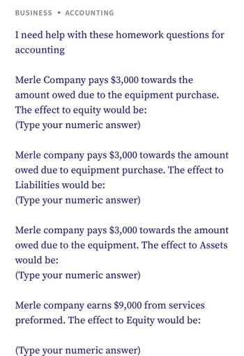 BUSINESS ACCOUNTING
I need help with these homework questions for
accounting
Merle Company pays $3,000 towards the
amount owed due to the equipment purchase.
The effect to equity would be:
(Type your numeric answer)
Merle company pays $3,000 towards the amount
owed due to equipment purchase. The effect to
Liabilities would be:
(Type your numeric answer)
Merle company pays $3,000 towards the amount
owed due to the equipment. The effect to Assets
would be:
(Type your numeric answer)
Merle company earns $9,000 from services
preformed. The effect to Equity would be:
(Type your numeric answer)