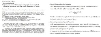 Instructions to follow:
* Give original work
*Support your work with examples and graphs where required
* Follow The references: Kreyszig, Rudin and Robert. G. Bartle.
Reference Books:
C.D. Aliprantis and O. Burkinshaw, Principles of Real Analysis, 3rd Edition, Harcourt Asia,
(2000)
J. Bak and D.J. Newman, Complex Analysis, 2nd Edition, Springer Indian Reprint, (2009)
Bartle and Sherbert, Introductory Real Analysis, 3rd edition, Wiley International, (2001)
E. Kreyszig, Introductory Functional Analysis with Applications, Wiley Singapore Edition,
(2001).
S. Kumaresan, Topology of Metric Spaces, Narosa, (2005).
S. Kumaresan, Real Analysis An Outline, Unpublished Course Notes
(available at http://mtto.org.in/downloads)
B.V. Limaye, Functional Analysis, 2nd Edition, New Age International Ltd., (1996).
W. Rudin, Rea! and Complex Analysis, TMH Edition, 1973.
Throughout these notes, we let IK = R or K = C. We use the symbol, for example,
f(x)=r to say that the function f is defined by setting f(x)=2 for all ir in the domain.
This is same as writing f(x) de 2. Can you guess what the symbol 2: f(x) means?
LIIS IS means that RIIS is defined by LIIS.
I started with the principle that a first course in functional analysis is meant first as a
part of the general culture and second as an important tool for any future analyst. Ilence.
the emphasis all through had been to look at concrete spaces of function and linear maps.
between them. This has two advantages: (1) the students get to see the typical applications
of the results of functional analysis to other parts of analysis and (2) while dealing with such
1. Spectral Radius of Bounded Operators
Let T be a bounded linear operator on a complex Banach space X. Prove that the spectral
radius of T, defined by r(T) = sup{|A|: A € (T)}, satisfies
r(T) = lim |T||
8042
Provide a detailed proof using the Gelfand formula and consider whether the spectral radius can
be characterized similarly in other types of spaces.
2. Compact Operators and Spectral Properties
Let T be a compact operator on an infinite-dimensional Hilbert space H. Show that any non-
zero element of the spectrum of T is an eigenvalue with finite multiplicity, and that 0 is the only
possible accumulation point of the spectrum.
In your proof, use the Fredholm alternative and illustrate how compactness of T influences the
spectral properties compared to non-compact operators.