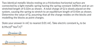 Two identical metallic blocks resting on a frictionless horizontal surface are
connected by a light metallic spring having the spring constant 160N/m and an un-
stretched length of 0.32m as shown. A total charge of Q is slowly placed on the
system, causing the spring to stretch to an equilibrium length of 0.43m as shown.
Determine the value of Q, assuming that all the charge resides on the blocks and
modelling the blocks as point charges.
State your answer in mC to nearest 0.01 mC. Take electric constant ke to be
8.99x10° Nm2/C²
(a)
(b)
