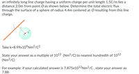 an infinitely long line charge having a uniform charge per unit length 1.5C/m lies a
distance 2.0m from point O as shown below. Determine the total electric flux
through the surface of a sphere of radius 4.4m centered at O resulting from this line
charge.
Take k=8.99x10°Nm²/C²
State your answer as a multiple of 1012 (Nm2/C) to nearest hundredth of 1012
(Nm²/C)
For example: if your calculated answer is 7.875x1012Nm2/C , state your answer as
7.88.
