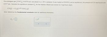 G
-
Pure phosgene gas (COC12), 0.0370 mol, was placed in a 1.30 L container. It was heated to 830.00 K, and at equilibrium, the pressure of CO was found to be
0.517 atm. Calculate the equilibrium constant Kp for the reaction. Round your answer to 3 significant digits.
CO(g) + Cl2(g) COCI, (g)
Note: Reference the Fundamental constants table for additional information.