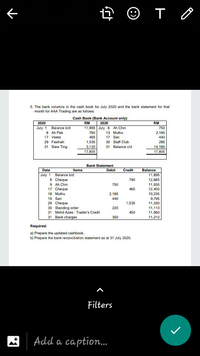 下
5. The bank columns in the cash book for July 2020 and the bank statement for that
month for AAA Trading are as follows:
Cash Book (Bank Account only)
2020
RM
2020
RM
July 1 Balance b/d
8 Ah Pek
11,895 July 6 Ah Chin
750
790
13 Muthu
2,165
17 Veeta
465
17 Sari
440
29 Fasihah
1,535
30 Staff Club
285
31 Siew Ting
3,120
17,805
31 Balance c/d
14,165
17,805
Bank Statement
Date
Items
Debit
Credit
Balance
July 1
Balance b/d
8 Cheque
9 Ah Chin
17 Cheque
11,895
12,685
11,935
790
750
465
12,400
18 Muthu
2,165
10,235
19 Sari
29 Cheque
30 Standing order
31 Mohd Azee : Trader's Credit
31 Bank charges
440
9,795
11,330
1,535
220
11,110
11,560
450
350
11,210
Required:
a) Prepare the updated cashbook.
b) Prepare the bank reconciliation statement as at 31 July 2020.
Filters
Add a caption.
