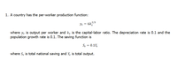 1. A country has the per-worker production function:
2/3
Yt =
where y, is output per worker and kę is the capital-labor ratio. The depreciation rate is 0.1 and the
population growth rate is 0.1. The saving function is
St = 0.1Y
where S; is total national saving and Y, is total output.
