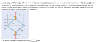 A steel loop ABCD of length 5 ft and of -in. diameter is placed as shown around a 1-in.-diameter aluminum rod AC. Cables BE and
DF, each of -in. diameter, are used to apply the load Q. Knowing that the ultimate strength of the steel used for the loop and the
cables is 75 ksi, and that the ultimate strength of the aluminum used for the rod is 43 ksi, determine the largest load Q that can be
applied if an overall factor of safety of 3 is desired.
AQ
9 in.
9 in.
12 in.
E
1 in.
F
=B
D
12 in.
in.
in.
C
VQ'
The largest load Q that can be applied is
kips.