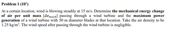 Problem 1 (10')
At a certain location, wind is blowing steadily at 15 m/s. Determine the mechanical energy change
of air per unit mass |Дe mech passing through a wind turbine and the maximum power
generation of a wind turbine with 50 m diameter blades at that location. Take the air density to be
1.25 kg/m³. The wind speed after passing through the wind turbine is negligible.