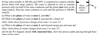 0.8 kg water initially at 300 kPa and 250°C is contained in a piston-cylinder
device fitted with stops (statel). The water is allowed to cool at constant
pressure until one-half of the mass condenses and the piston just rests on the
stops (state2). Then the water continues to cool until the pressure is 100 kPa
(state3).
(a) What is the phase of water at state 1, and why?
(b) What is the phase of water at state 2, and specific volume v2?
(Hint: think about if pressure changes from state 1 to state 2?)
(c) What is the phase of water at state 3, and internal energy per unit mass u3?
(Hint: think about if volume changes from state 2 to state 3?)
Water
300 kPa
250°C
Q
(d) On the T-v diagram sketch with saturated lines, show the process paths passing through three
states of the water.