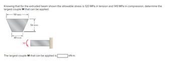 Knowing that for the extruded beam shown the allowable stress is 120 MPa in tension and 149 MPa in compression, determine the
largest couple M that can be applied.
80 mm
40 mm
54 mm
The largest couple M that can be applied is
kN.m.