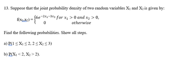 13. Suppose that the joint probability density of two random variables X₁ and X₂ is given by:
J6e-2x₁-3x2 for x₁ > 0 and x₂ > 0,
otherwise
0
f(X1.X2) = {6
Find the following probabilities. Show all steps.
a) P(1 ≤X₁ ≤ 2, 2 ≤X₂ ≤3)
b) P(X₁ <2, X₂ > 2).