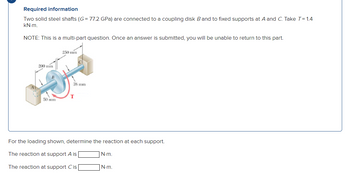 Required information
Two solid steel shafts (G= 77.2 GPa) are connected to a coupling disk B and to fixed supports at A and C. Take T=1.4
KN-m.
NOTE: This is a multi-part question. Once an answer is submitted, you will be unable to return to this part.
250 mm
200 mm
38 mm
T
50 mm
For the loading shown, determine the reaction at each support.
The reaction at support A is
N-m.
The reaction at support C is
N-m.