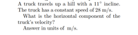 **Problem Statement:**

A truck travels up a hill with a 11° incline. The truck has a constant speed of 28 m/s. 

**Question:**

What is the horizontal component of the truck’s velocity? 

**Instructions:**

Answer in units of m/s.