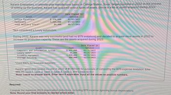 Karane Enterprises, a calendar-year manufacturer based in College Station, Texas, began business in 2022. In the process
of setting up the business, Karane has acquired various types of assets. Below is a list of assets acquired during 2022
Asset
Office furniture
Machinery
Used delivery truck
*Not considered a luxury automobile.
Cost
$ 370,000
1,604,000
84,000
Date Placed in
Service
02/03/2022
07/22/2022
08/17/2022
During 2022, Karane was very successful (and had no $179 limitations) and decided to acquire more assets in 2023 to
increase its production capacity. These are the assets acquired during 2023:
Cost
$ 444,000
91,000
Asset
Computers and information system
Luxury auto
Assembly equipment
Storage building
"Used 100% for business purposes.
Karane generated taxable income in 2023 of $1,787,500 for purposes of computing the $179 expense limitation. (Use
MACRS Table 1. Table 2. Table 3. Table 4. Table 5, and Exhibit 10-10)
Note: Leave no answer blank. Enter zero if applicable. Input all the values as positive numbers.
Date Placed in
Service
03/31/2023
05/26/2023
1,420,000
800,000
08/15/2023
11/13/2023
Required:
Compute the maximum 2022 depreciation deductions, including 5179 expense (ignoring bonus depreciation)
Note: Round your final answers to nearest whole dollar.