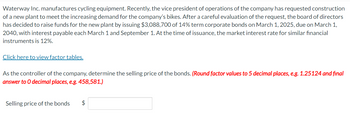 Waterway Inc. manufactures cycling equipment. Recently, the vice president of operations of the company has requested construction
of a new plant to meet the increasing demand for the company's bikes. After a careful evaluation of the request, the board of directors
has decided to raise funds for the new plant by issuing $3,088,700 of 14% term corporate bonds on March 1, 2025, due on March 1,
2040, with interest payable each March 1 and September 1. At the time of issuance, the market interest rate for similar financial
instruments is 12%.
Click here to view factor tables.
As the controller of the company, determine the selling price of the bonds. (Round factor values to 5 decimal places, e.g. 1.25124 and final
answer to O decimal places, e.g. 458,581.)
Selling price of the bonds $