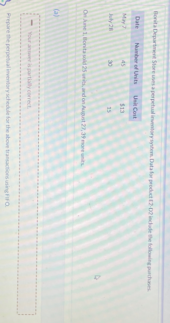 Bonita Department Store uses a perpetual inventory system. Data for product E2-D2 include the following purchases.
Date
May 7
July 28
Number of Units
45
(a)
30
Unit Cost
$13
15
On June 1, Bonita sold 25 units, and on August 27, 39 more units.
Your answer is partially correct.
Prepare the perpetual inventory schedule for the above transactions using FIFO.
4
